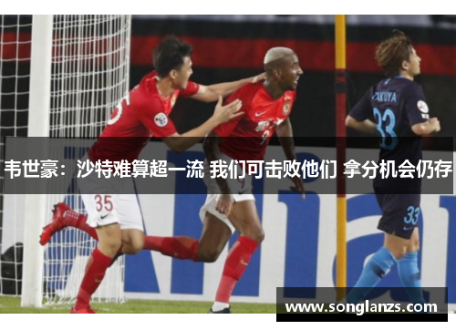 韦世豪：沙特难算超一流 我们可击败他们 拿分机会仍存